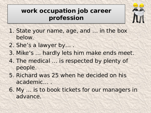 work occupation job career profession State your name, age, and … in the box below. She’s a lawyer by… . Mike’s … hardly lets him make ends meet. The medical … is respected by plenty of people. Richard was 25 when he decided on his academic… . My … is to book tickets for our managers in advance. 
