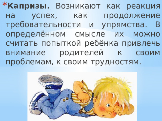 Капризы. Возникают как реакция на успех, как продолжение требовательности и упрямства. В определённом смысле их можно считать попыткой ребёнка привлечь внимание родителей к своим проблемам, к своим трудностям. 
