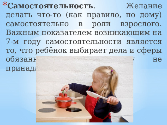 Самостоятельность . Желание делать что-то (как правило, по дому) самостоятельно в роли взрослого. Важным показателем возникающим на 7-м году самостоятельности является то, что ребёнок выбирает дела и сферы обязанностей, ранее ему не принадлежавших. 