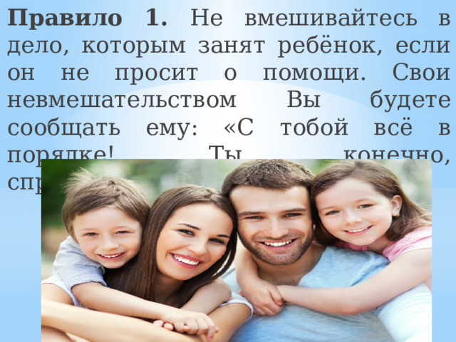 Правило 1. Не вмешивайтесь в дело, которым занят ребёнок, если он не просит о помощи. Свои невмешательством Вы будете сообщать ему: «С тобой всё в порядке! Ты, конечно, справишься!» 