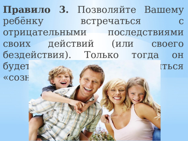Правило 3. Позволяйте Вашему ребёнку встречаться с отрицательными последствиями своих действий (или своего бездействия). Только тогда он будет взрослеть и становиться «сознательным». 