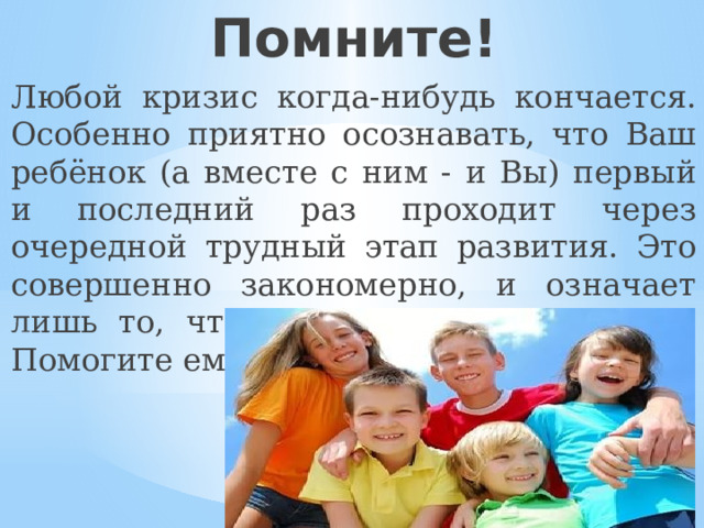 Помните! Любой кризис когда-нибудь кончается. Особенно приятно осознавать, что Ваш ребёнок (а вместе с ним - и Вы) первый и последний раз проходит через очередной трудный этап развития. Это совершенно закономерно, и означает лишь то, что Ваше сокровище растёт. Помогите ему в этом нелёгком деле. 