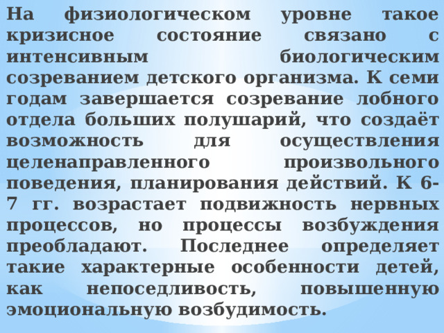 На физиологическом уровне такое кризисное состояние связано с интенсивным биологическим созреванием детского организма. К семи годам завершается созревание лобного отдела больших полушарий, что создаёт возможность для осуществления целенаправленного произвольного поведения, планирования действий. К 6-7 гг. возрастает подвижность нервных процессов, но процессы возбуждения преобладают. Последнее определяет такие характерные особенности детей, как непоседливость, повышенную эмоциональную возбудимость. 