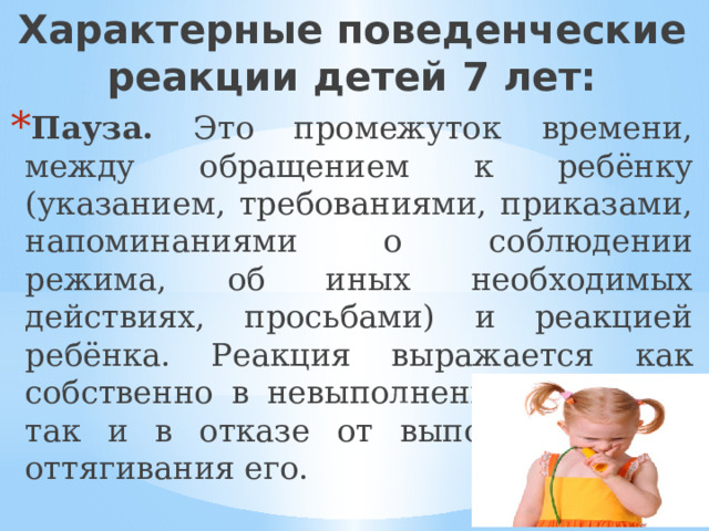 Характерные поведенческие реакции детей 7 лет: Пауза. Это промежуток времени, между обращением к ребёнку (указанием, требованиями, приказами, напоминаниями о соблюдении режима, об иных необходимых действиях, просьбами) и реакцией ребёнка. Реакция выражается как собственно в невыполнении действия, так и в отказе от выполнения или оттягивания его. 