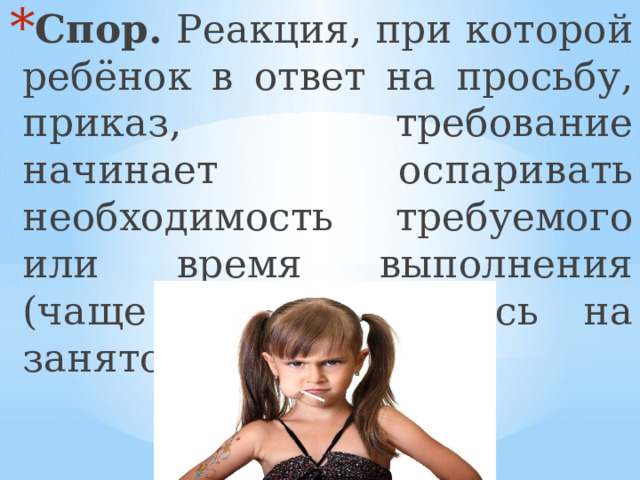Спор. Реакция, при которой ребёнок в ответ на просьбу, приказ, требование начинает оспаривать необходимость требуемого или время выполнения (чаще всего ссылаясь на занятость), возражать. 