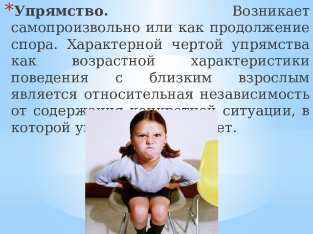 Упрямство. Возникает самопроизвольно или как продолжение спора. Характерной чертой упрямства как возрастной характеристики поведения с близким взрослым является относительная независимость от содержания конкретной ситуации, в которой упрямство возникает. 