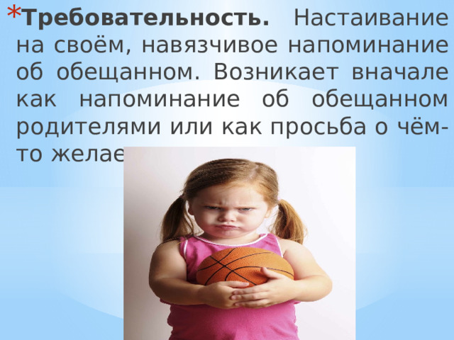 Требовательность. Настаивание на своём, навязчивое напоминание об обещанном. Возникает вначале как напоминание об обещанном родителями или как просьба о чём-то желаемом. 