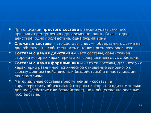 При описании простого состава в законе указывают все признаки преступления одновременно: один объект, одно действие, одно последствие, одна форма вины. Сложные составы - это составы с двумя объектами, с двумя на два объекта - на собственность и на личность потерпевшего. Составы с двумя действиями - это составы, объективная сторона которых характеризуется совершением двух действий. Составы с двумя формами вины - это те составы, для которых характерно различное психическое отношение виновного к своему деянию (действию или бездействию) и к наступившим последствиям. Материальные составы преступлений - составы, в характеристику объективной стороны которых входит не только деяние (действие или бездействие), но и общественно опасные последствия.   