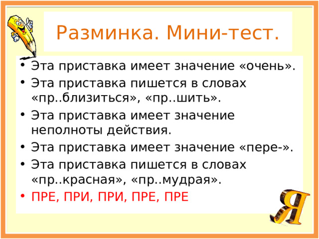 Разминка. Мини-тест. Эта приставка имеет значение «очень». Эта приставка пишется в словах «пр..близиться», «пр..шить». Эта приставка имеет значение неполноты действия. Эта приставка имеет значение «пере-». Эта приставка пишется в словах «пр..красная», «пр..мудрая». ПРЕ, ПРИ, ПРИ, ПРЕ, ПРЕ 