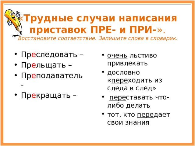 « Трудные случаи написания приставок ПРЕ- и ПРИ- ».  Восстановите соответствие. Запишите слова в словарик. Пр е следовать – Пр е льщать – Пр е подаватель - Пр е кращать – очень льстиво привлекать дословно « пере ходить из следа в след»  пере ставать что-либо делать тот, кто пере дает свои знания 