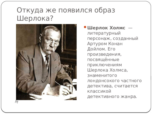 М Откуда же появился образ Шерлока? Шерлок Холмс  — литературный персонаж, созданный Артуром Конан Дойлом. Его произведения, посвящённые приключениям Шерлока Холмса, знаменитого лондонсокого частного детектива, считается классикой детективного жанра. 