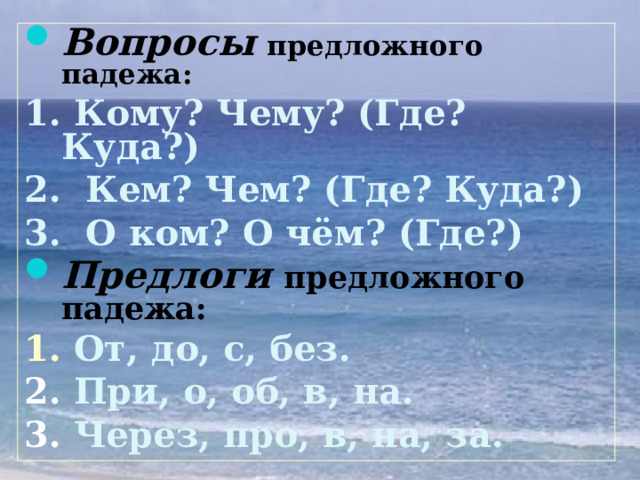 Вопросы  предложного падежа: 1. Кому? Чему? (Где? Куда?) 2. Кем? Чем? (Где? Куда?) 3. О ком? О чём? (Где?) Предлоги  предложного падежа: 1. От, до, с, без. 2. При, о, об, в, на. 3. Через, про, в, на, за. 