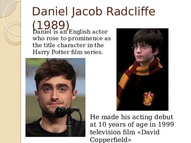 Daniel Jacob Radcliffe (1989)  Daniel is an English actor who rose to prominence as the title character in the Harry Potter film series. He made his acting debut at 10 years of age in 1999 television film «David Copperfield» 