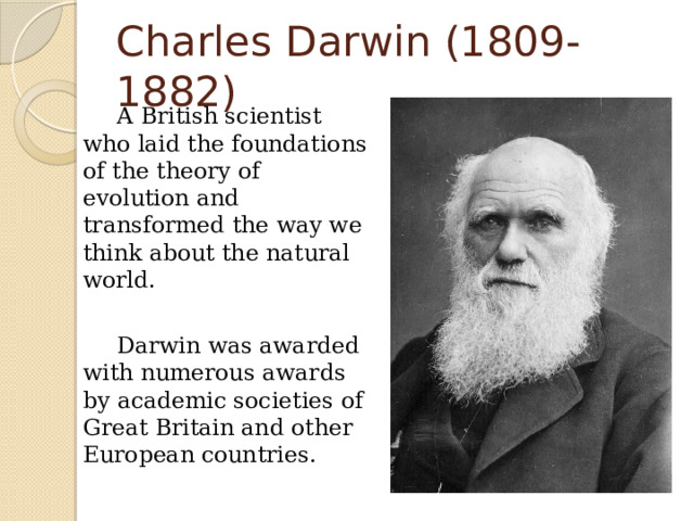 Charles Darwin (1809-1882)   A British scientist who laid the foundations of the theory of evolution and transformed the way we think about the natural world.   Darwin was awarded with numerous awards by academic societies of Great Britain and other European countries. 