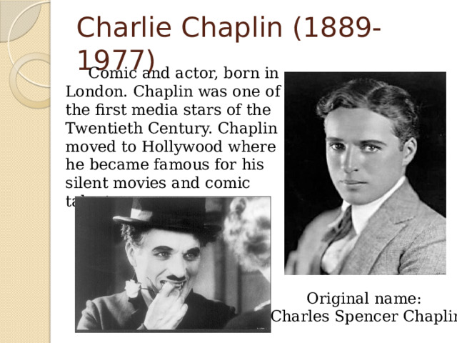 Charlie Chaplin (1889-1977)   Comic and actor, born in London. Chaplin was one of the first media stars of the Twentieth Century. Chaplin moved to Hollywood where he became famous for his silent movies and comic talent. Original name: Charles Spencer Chaplin 