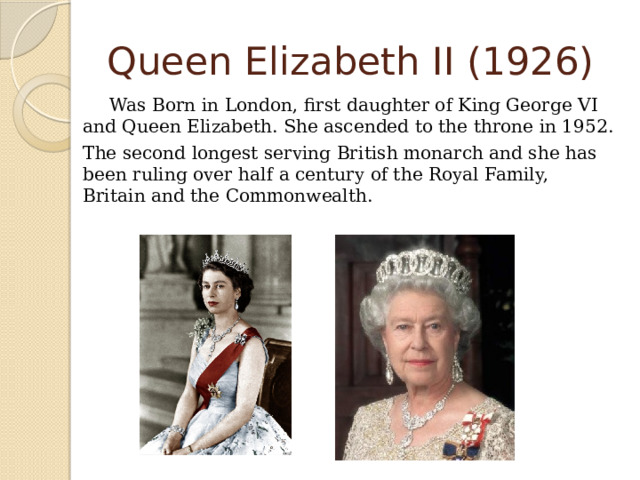 Queen Elizabeth II (1926)   Was Born in London, first daughter of King George VI and Queen Elizabeth. She ascended to the throne in 1952.  The second longest serving British monarch and she has been ruling over half a century of the Royal Family, Britain and the Commonwealth. 