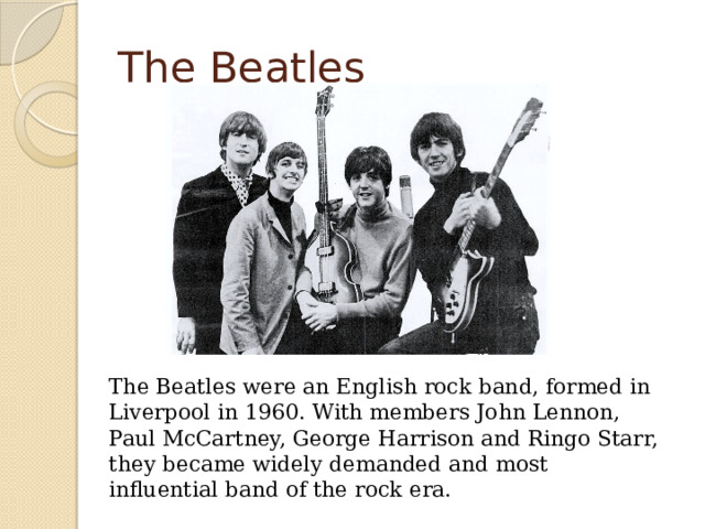 The Beatles  The Beatles were an English rock band, formed in Liverpool in 1960. With members John Lennon, Paul McCartney, George Harrison and Ringo Starr, they became widely demanded and most influential band of the rock era. 