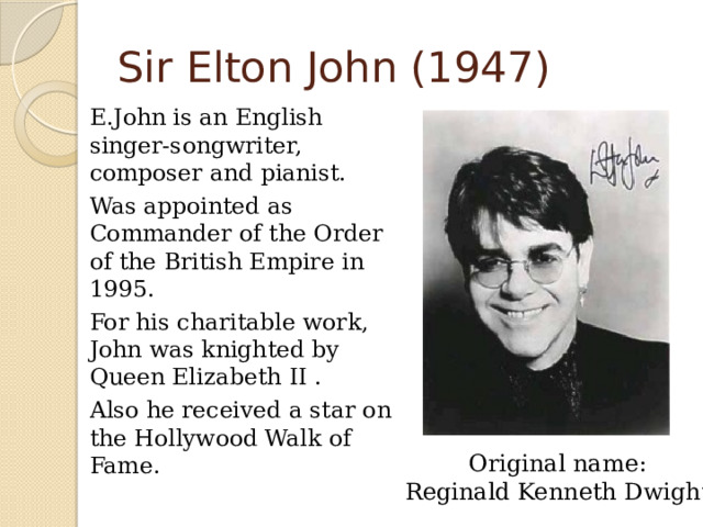 Sir Elton John (1947)   E.John is an English singer-songwriter, composer and pianist.   Was appointed as Commander of the Order of the British Empire in 1995.    For his charitable work, John was knighted by Queen Elizabeth II .   Also he received a star on the Hollywood Walk of Fame. Original name: Reginald Kenneth Dwight 