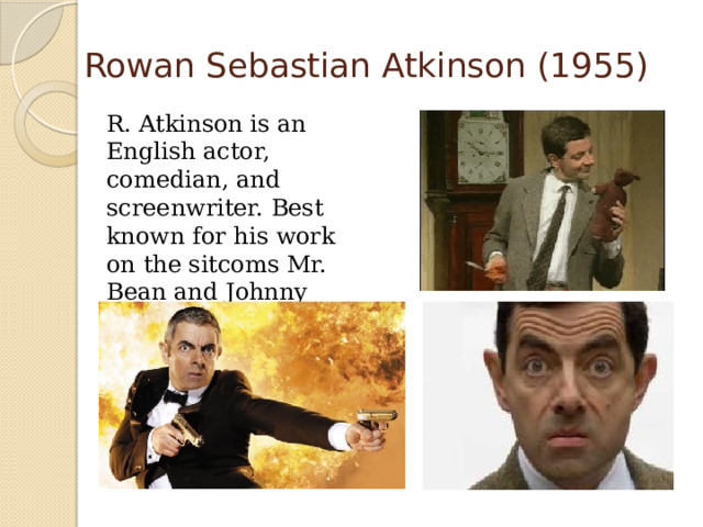 Rowan Sebastian Atkinson (1955)  R. Atkinson is an English actor, comedian, and screenwriter. Best known for his work on the sitcoms Mr. Bean and Johnny English. 