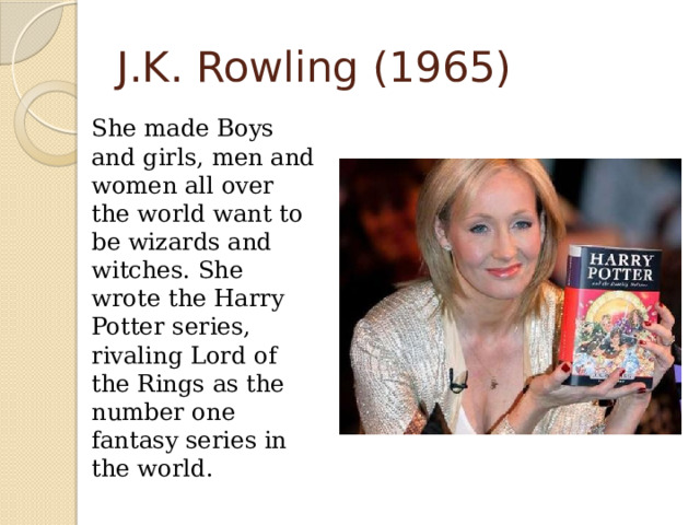 J.K. Rowling (1965)  She made Boys and girls, men and women all over the world want to be wizards and witches. She wrote the Harry Potter series, rivaling Lord of the Rings as the number one fantasy series in the world. 