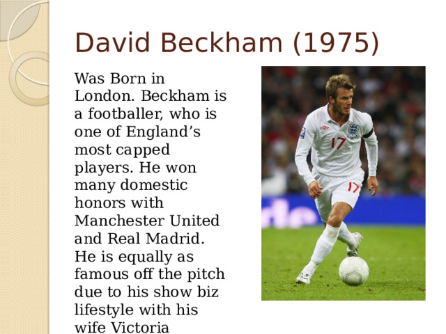David Beckham (1975)  Was Born in London. Beckham is a footballer, who is one of England’s most capped players. He won many domestic honors with Manchester United and Real Madrid. He is equally as famous off the pitch due to his show biz lifestyle with his wife Victoria Beckham. 