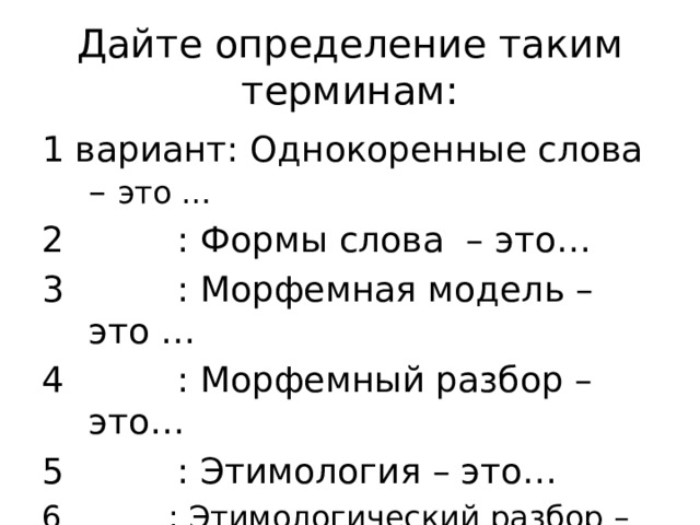 Дайте определение таким терминам: 1 вариант: Однокоренные слова – это …  : Формы слова – это…  : Морфемная модель – это …  : Морфемный разбор – это…  : Этимология – это…  : Этимологический разбор – это… 
