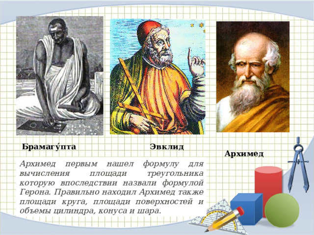  Архимед  Брамагу́пта   Эвклид Архимед первым нашел формулу для вычисления площади треугольника которую впоследствии назвали формулой Герона. Правильно находил Архимед также площади круга, площади поверхностей и объемы цилиндра, конуса и шара. 