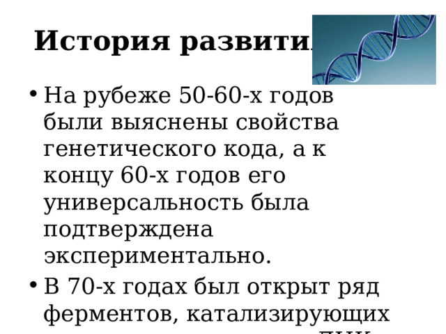 История развития На рубеже 50-60-х годов были выяснены свойства генетического кода, а к концу 60-х годов его универсальность была подтверждена экспериментально. В 70-х годах был открыт ряд ферментов, катализирующих реакции превращения ДНК. 