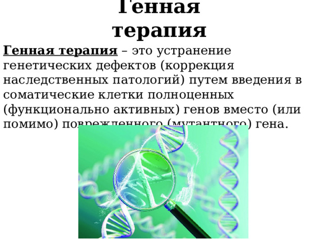 Генная терапия Генная терапия – это устранение генетических дефектов (коррекция наследственных патологий) путем введения в соматические клетки полноценных (функционально активных) генов вместо (или помимо) поврежденного (мутантного) гена. 