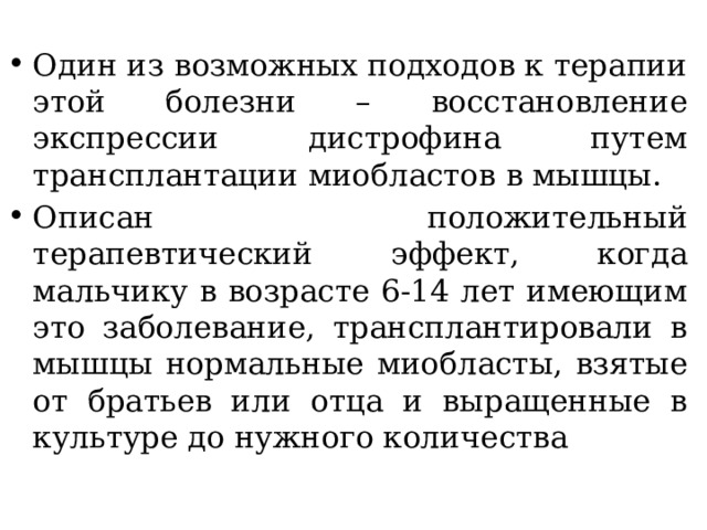 Один из возможных подходов к терапии этой болезни – восстановление экспрессии дистрофина путем трансплантации миобластов в мышцы. Описан положительный терапевтический эффект, когда мальчику в возрасте 6-14 лет имеющим это заболевание, трансплантировали в мышцы нормальные миобласты, взятые от братьев или отца и выращенные в культуре до нужного количества 