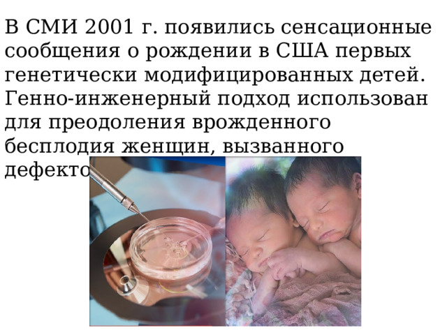 В СМИ 2001 г. появились сенсационные сообщения о рождении в США первых генетически модифицированных детей. Генно-инженерный подход использован для преодоления врожденного бесплодия женщин, вызванного дефектом митохондрий. 