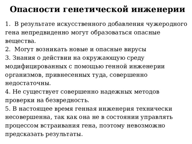 Опасности генетической инженерии 1. В результате искусственного добавления чужеродного гена непредвиденно могут образоваться опасные вещества. 2. Могут возникать новые и опасные вирусы 3. Знания о действии на окружающую среду модифицированных с помощью генной инженерии организмов, привнесенных туда, совершенно недостаточны. 4. Не существует совершенно надежных методов проверки на безвредность. 5. В настоящее время генная инженерия технически несовершенна, так как она не в состоянии управлять процессом встраивания гена, поэтому невозможно предсказать результаты. 