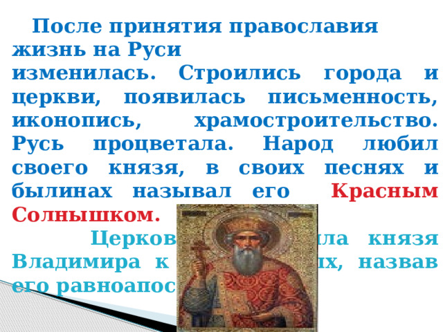  После принятия православия жизнь на Руси изменилась. Строились города и церкви, появилась письменность, иконопись, храмостроительство. Русь процветала. Народ любил своего князя, в своих песнях и былинах называл его Красным Солнышком.  Церковь причислила князя Владимира к лику святых, назвав его равноапостольным.   