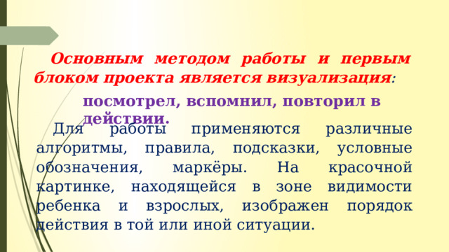 Основным методом работы и первым блоком проекта является визуализация :  посмотрел, вспомнил, повторил в действии. Для работы применяются различные алгоритмы, правила, подсказки, условные обозначения, маркёры. На красочной картинке, находящейся в зоне видимости ребенка и взрослых, изображен порядок действия в той или иной ситуации. 