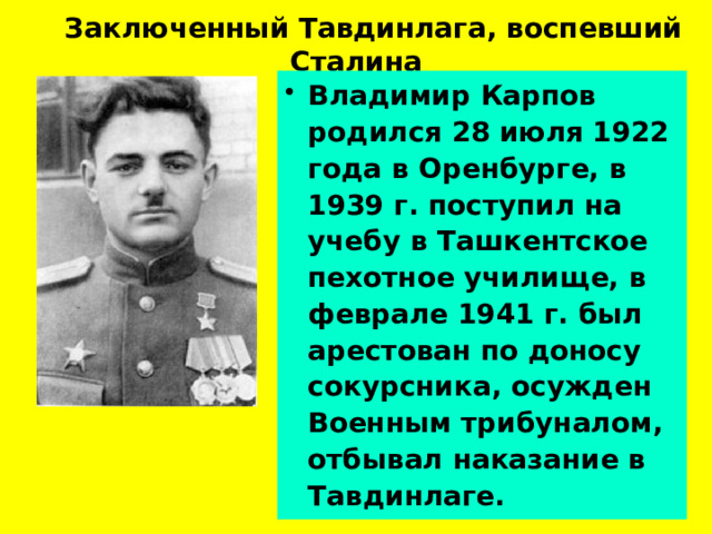  Заключенный Тавдинлага, воспевший Сталина Владимир Карпов родился 28 июля 1922 года в Оренбурге, в 1939 г. поступил на учебу в Ташкентское пехотное училище, в феврале 1941 г. был арестован по доносу сокурсника, осужден Военным трибуналом, отбывал наказание в Тавдинлаге.  