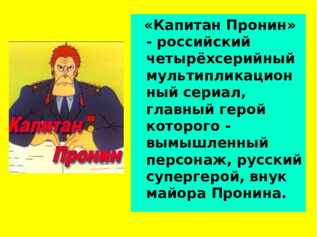  «Капитан Пронин» - российский четырёхсерийный мультипликационный сериал, главный герой которого - вымышленный персонаж, русский супергерой, внук майора Пронина. 