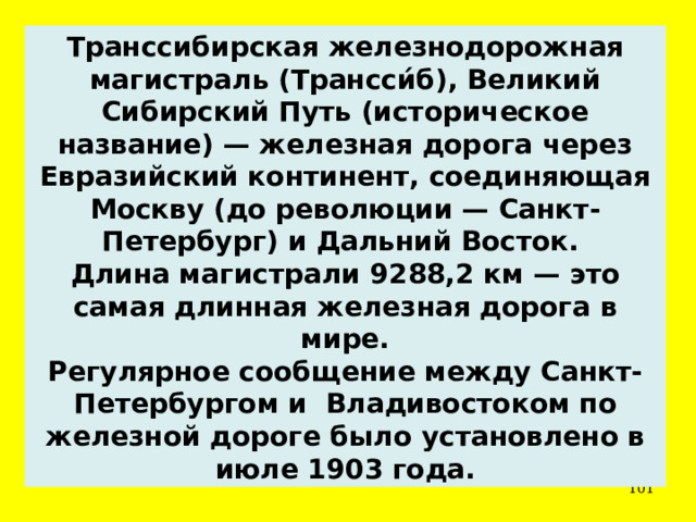 Транссибирская железнодорожная магистраль (Трансси́б), Великий Сибирский Путь (историческое название) — железная дорога через Евразийский континент, соединяющая Москву (до революции — Санкт-Петербург) и Дальний Восток. Длина магистрали 9288,2 км — это самая длинная железная дорога в мире. Регулярное сообщение между Санкт-Петербургом и Владивостоком по железной дороге было установлено в июле 1903 года.  