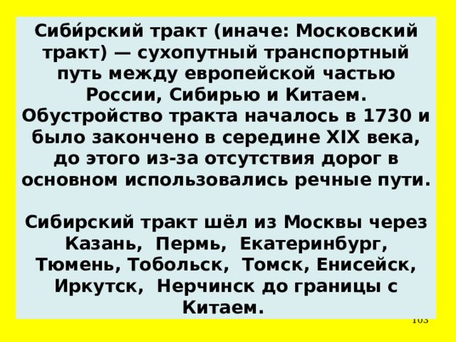 Сиби́рский тракт (иначе: Московский тракт) — сухопутный транспортный путь между европейской частью России, Сибирью и Китаем. Обустройство тракта началось в 1730 и было закончено в середине XIX века, до этого из-за отсутствия дорог в основном использовались речные пути.  Сибирский тракт шёл из Москвы через Казань, Пермь, Екатеринбург, Тюмень, Тобольск, Томск, Енисейск, Иркутск, Нерчинск до границы с Китаем.  