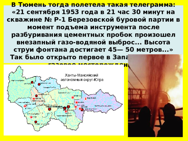 В Тюмень тогда полетела такая телеграмма: «21 сентября 1953 года в 21 час 30 минут на скважине № Р-1 Березовской буровой партии в момент подъема инструмента после разбуривания цементных пробок произошел внезапный газо-водяной выброс... Высота струи фонтана достигает 45— 50 метров...»  Так было открыто первое в Западной Сибири газовое месторождение.  