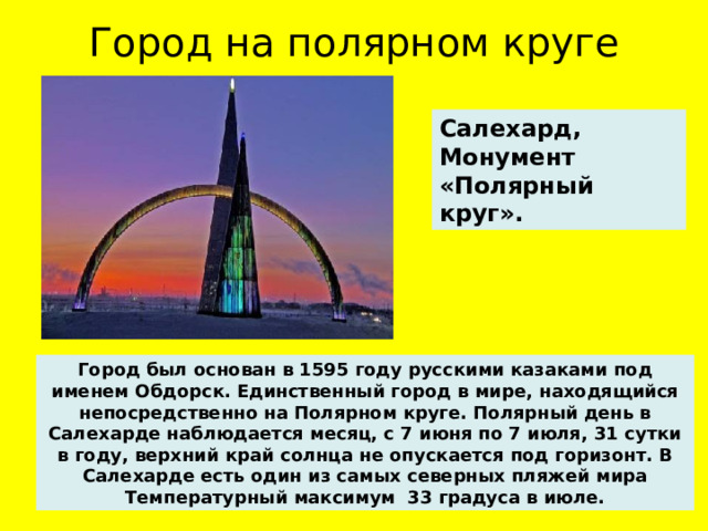 Город на полярном круге Салехард, Монумент «Полярный круг». Город был основан в 1595 году русскими казаками под именем Обдорск. Единственный город в мире, находящийся непосредственно на Полярном круге. Полярный день в Салехарде наблюдается месяц, с 7 июня по 7 июля, 31 сутки в году, верхний край солнца не опускается под горизонт. В Салехарде есть один из самых северных пляжей мира Температурный максимум 33 градуса в июле.  