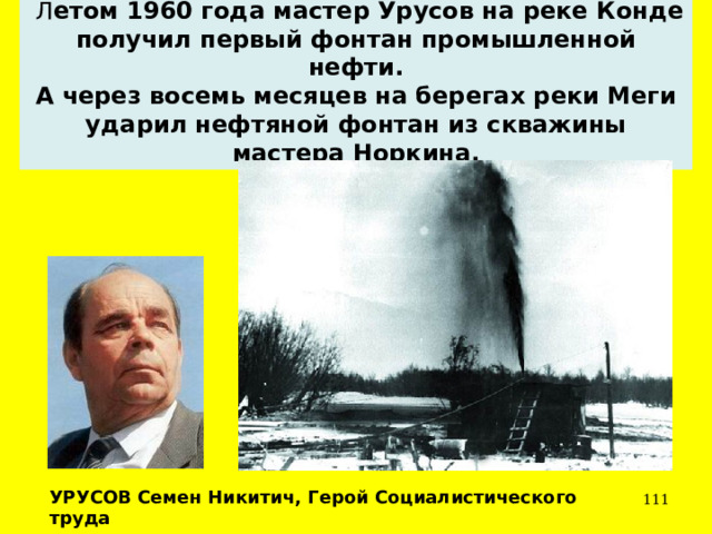  Л етом 1960 года мастер Урусов на реке Конде получил первый фонтан промышленной нефти. А через восемь месяцев на берегах реки Меги ударил нефтяной фонтан из скважины мастера Норкина. УРУСОВ Семен Никитич, Герой Социалистического труда  
