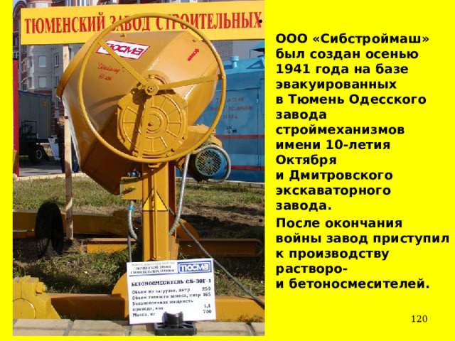  ООО «Сибстроймаш»   был создан осенью 1941 года на базе эвакуированных в Тюмень Одесского завода строймеханизмов имени 10-летия Октября и Дмитровского экскаваторного завода.  После окончания войны завод приступил к производству растворо- и бетоносмесителей.   