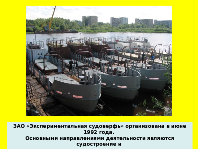 ЗАО «Экспериментальная судоверфь» организована в июне 1992 года. Основными направлениями деятельности являются судостроение и проектирование судов.  