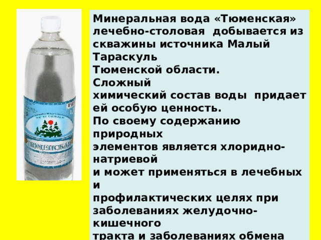 Минеральная вода «Тюменская» лечебно-столовая  добывается из скважины источника Малый Тараскуль  Тюменской области. Сложный химический состав воды  придает ей особую ценность. По своему содержанию природных элементов является хлоридно-натриевой и может применяться в лечебных и профилактических целях при заболеваниях желудочно-кишечного тракта и заболеваниях обмена веществ.  