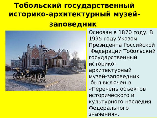 Тобольский государственный историко-архитектурный музей-заповедник  Основан в 1870 году. В 1995 году Указом Президента Российской  Федерации Тобольский государственный историко-архитектурный музей-заповедник  был включен в «Перечень объектов исторического и культурного наследия Федерального значения».  