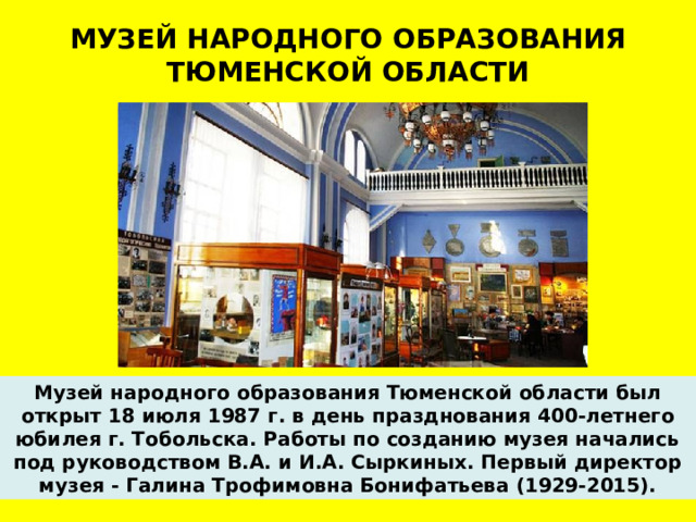 МУЗЕЙ НАРОДНОГО ОБРАЗОВАНИЯ  ТЮМЕНСКОЙ ОБЛАСТИ Музей народного образования Тюменской области был открыт 18 июля 1987 г. в день празднования 400-летнего юбилея г. Тобольска. Работы по созданию музея начались под руководством В.А. и И.А. Сыркиных. Первый директор музея - Галина Трофимовна Бонифатьева (1929-2015).  