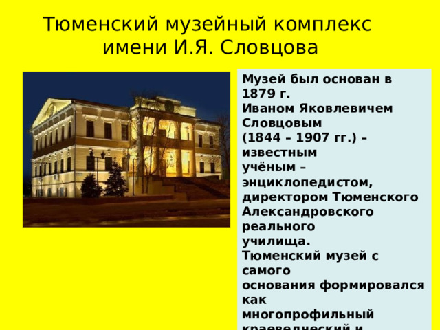 Тюменский музейный комплекс  имени И.Я. Словцова Музей был основан в 1879 г. Иваном Яковлевичем Словцовым (1844 – 1907 гг.) – известным учёным – энциклопедистом, директором Тюменского Александровского реального училища.  Тюменский музей с самого основания формировался как многопрофильный краеведческий и научный музей.  