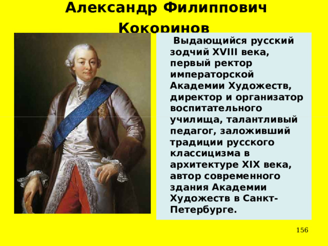 Александр Филиппович Кокоринов   Выдающийся русский зодчий XVIII века, первый ректор императорской Академии Художеств, директор и организатор воспитательного училища, талантливый педагог, заложивший традиции русского классицизма в архитектуре XIX века, автор современного здания Академии Художеств в Санкт-Петербурге.  