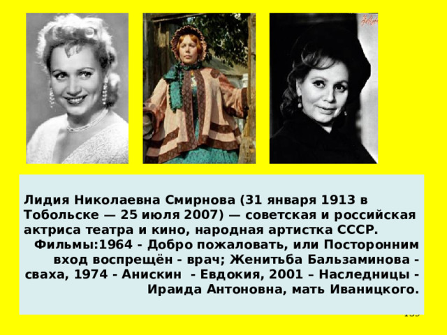  Лидия Николаевна Смирнова (31 января 1913 в Тобольске — 25 июля 2007) — советская и российская актриса театра и кино, народная артистка СССР. Фильмы:1964 - Добро пожаловать, или Посторонним вход воспрещён - врач; Женитьба Бальзаминова - сваха, 1974 - Анискин - Евдокия, 2001 – Наследницы - Ираида Антоновна, мать Иваницкого.  