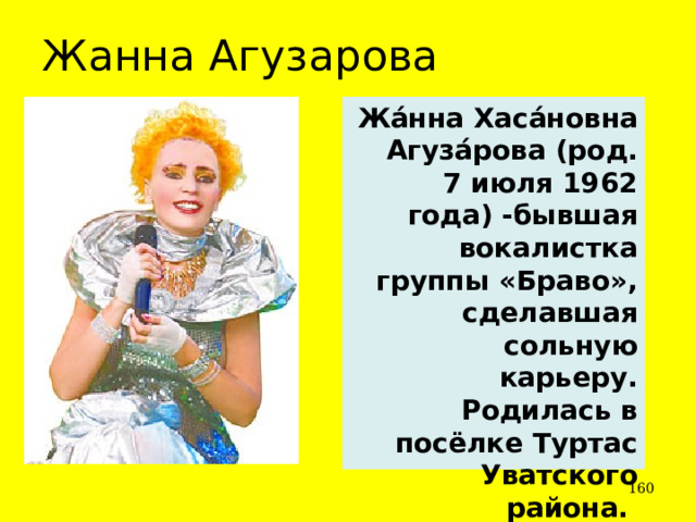 Жанна Агузарова Жа́нна Хаса́новна Агуза́рова (род. 7 июля 1962 года) -бывшая вокалистка группы «Браво», сделавшая сольную карьеру. Родилась в посёлке Туртас Уватского района.  